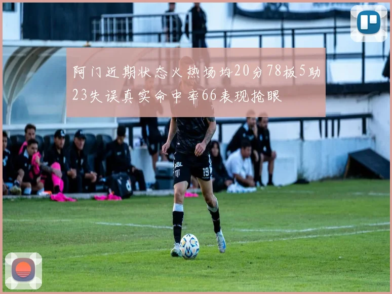 阿门近期状态火热场均20分78板5助23失误真实命中率66表现抢眼