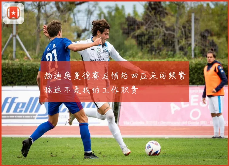 扬迪奥曼德赛后愤怒回应采访频繁称这不是我的工作职责