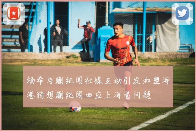 杨希与蒯纪闻社媒互动引发加盟海港猜想蒯纪闻回应上海港问题
