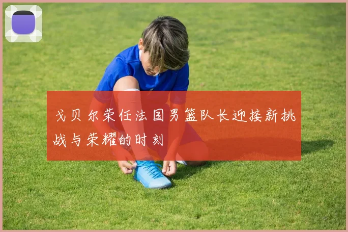 戈贝尔荣任法国男篮队长迎接新挑战与荣耀的时刻