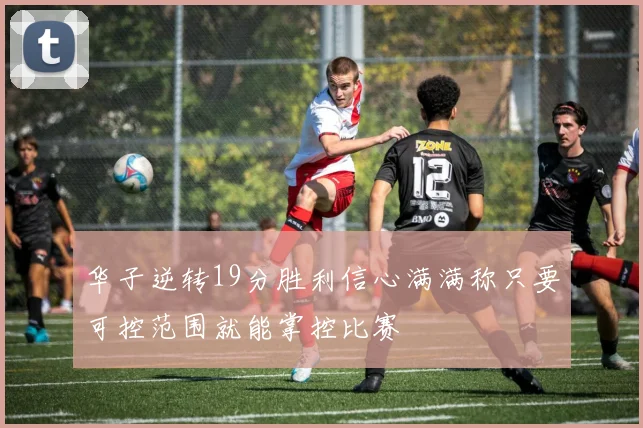 华子逆转19分胜利信心满满称只要可控范围就能掌控比赛