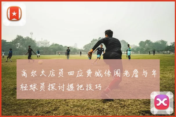高尔夫店员回应费城传闻老詹与年轻球员探讨握把技巧