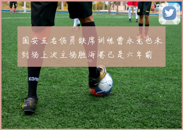 国安五名伤员缺席训练曹永竞也未到场上次主场胜海港已是六年前