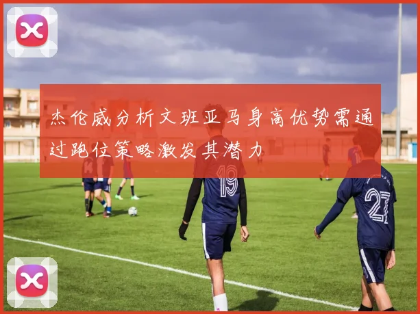 杰伦威分析文班亚马身高优势需通过跑位策略激发其潜力