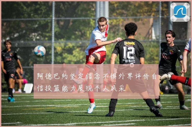 阿德巴约坚定信念不惧外界评价自信投篮能力展现个人风采