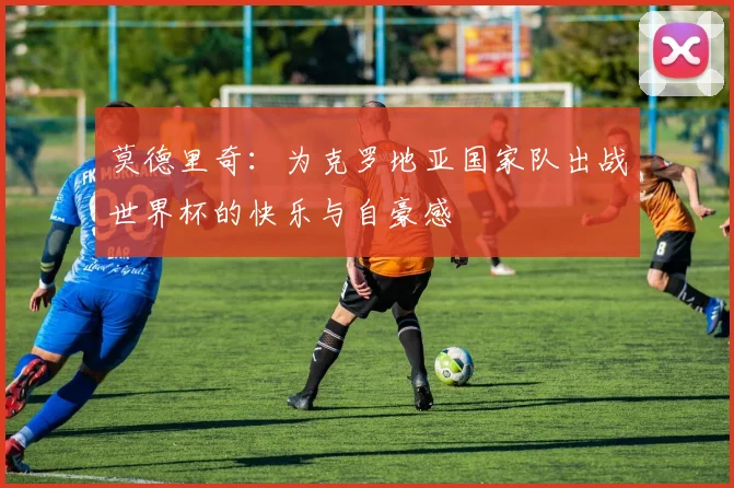 莫德里奇：为克罗地亚国家队出战世界杯的快乐与自豪感