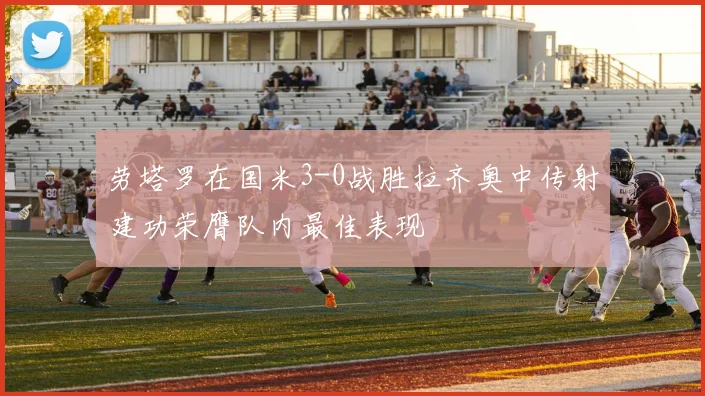 劳塔罗在国米3-0战胜拉齐奥中传射建功荣膺队内最佳表现
