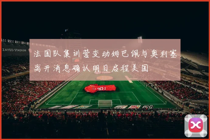 法国队集训营变动姆巴佩与奥利塞离开消息确认明日启程美国