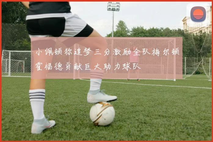小佩顿称追梦三分激励全队梅尔顿霍福德贡献巨大助力球队