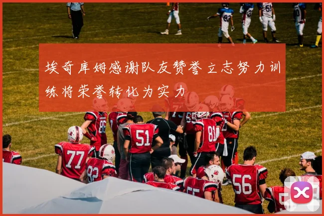 埃奇库姆感谢队友赞誉立志努力训练将荣誉转化为实力