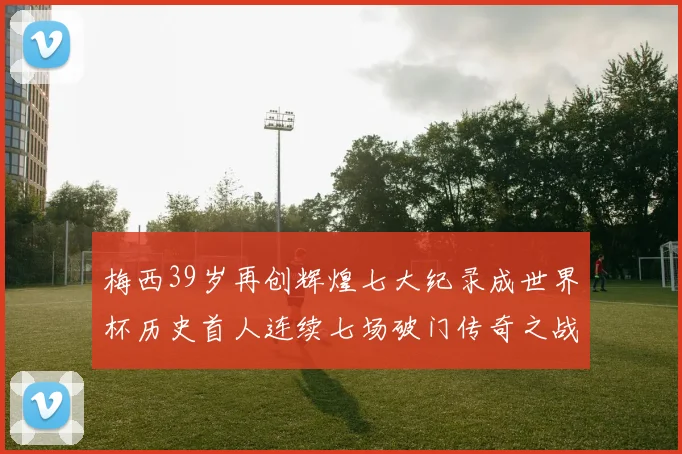 梅西39岁再创辉煌七大纪录成世界杯历史首人连续七场破门传奇之战
