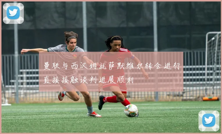 曼联与西汉姆就萨默维尔转会进行直接接触谈判进展顺利