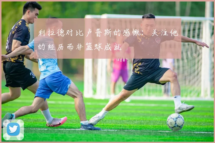 利拉德对比卢普斯的感慨：关注他的经历而非篮球成就