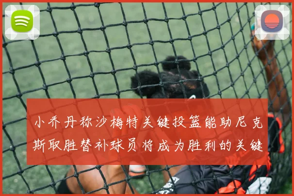 小乔丹称沙梅特关键投篮能助尼克斯取胜替补球员将成为胜利的关键因素