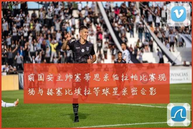 前国安主帅塞蒂恩亲临拉帕比赛现场与赫塞比埃拉等球星亲密合影