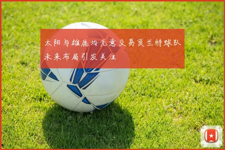 太阳与雄鹿均无意交易莫兰特球队未来布局引发关注