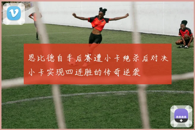 恩比德自季后赛遭小卡绝杀后对决小卡实现四连胜的传奇逆袭