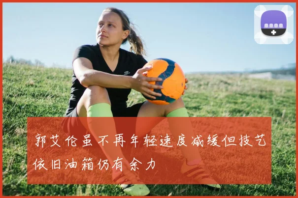 郭艾伦虽不再年轻速度减缓但技艺依旧油箱仍有余力