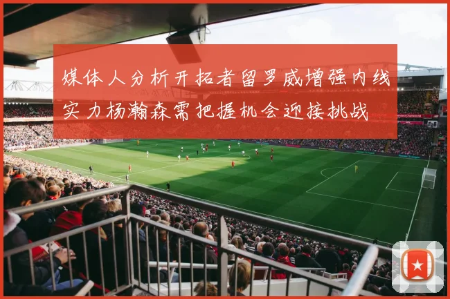 媒体人分析开拓者留罗威增强内线实力杨瀚森需把握机会迎接挑战