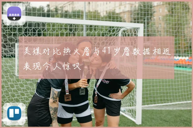 美媒对比热火詹与41岁詹数据相近表现令人惊叹