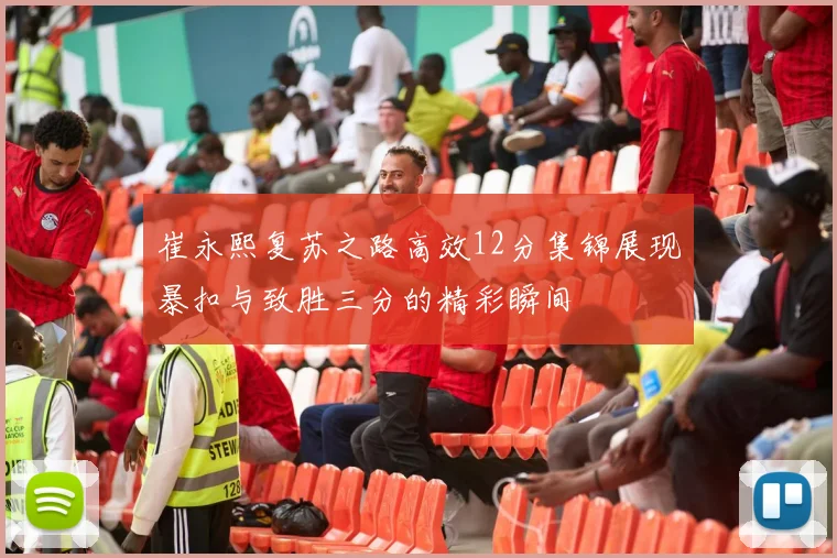 崔永熙复苏之路高效12分集锦展现暴扣与致胜三分的精彩瞬间