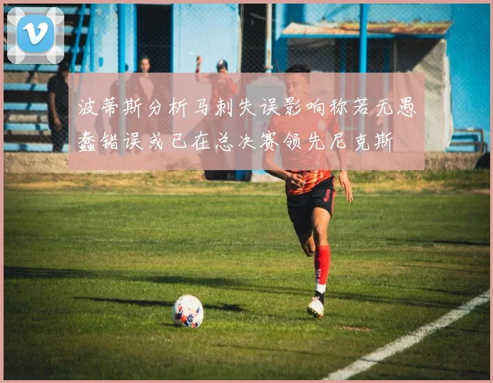 波蒂斯分析马刺失误影响称若无愚蠢错误或已在总决赛领先尼克斯