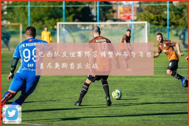 巴西队友谊赛阵容调整加布与马尔基尼奥斯首发出战