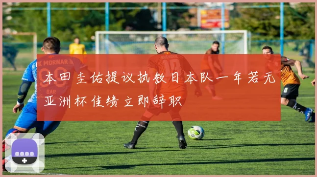 本田圭佑提议执教日本队一年若无亚洲杯佳绩立即辞职