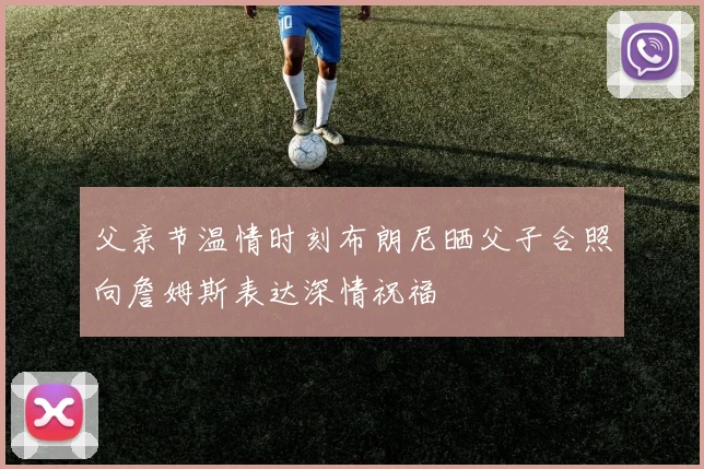 父亲节温情时刻布朗尼晒父子合照向詹姆斯表达深情祝福