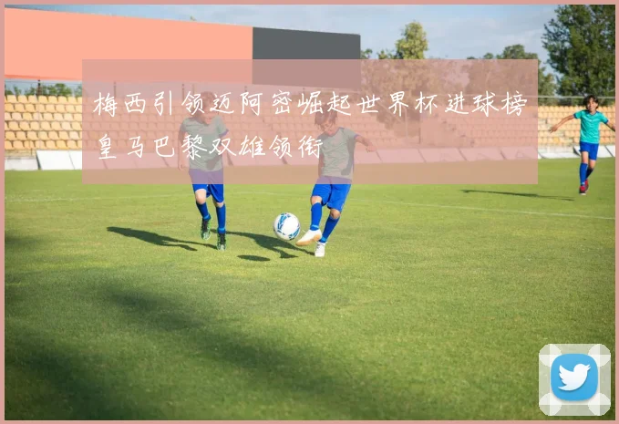 梅西引领迈阿密崛起世界杯进球榜皇马巴黎双雄领衔