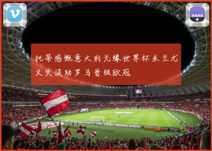托蒂感慨意大利无缘世界杯米兰尤文失误助罗马晋级欧冠