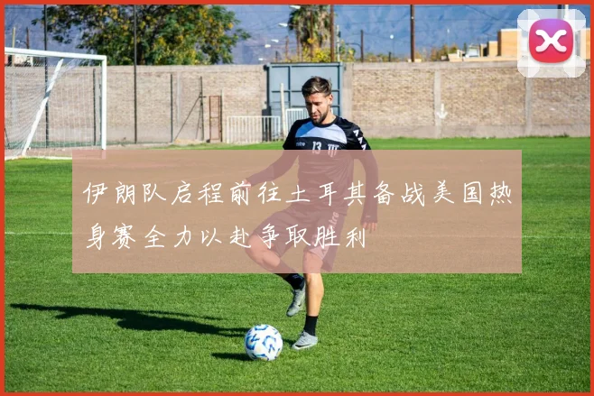伊朗队启程前往土耳其备战美国热身赛全力以赴争取胜利