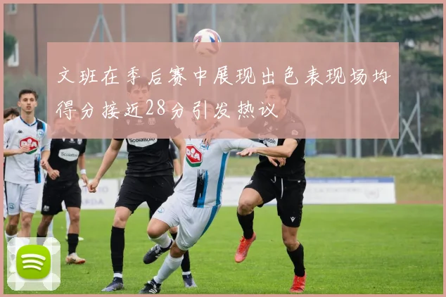 文班在季后赛中展现出色表现场均得分接近28分引发热议