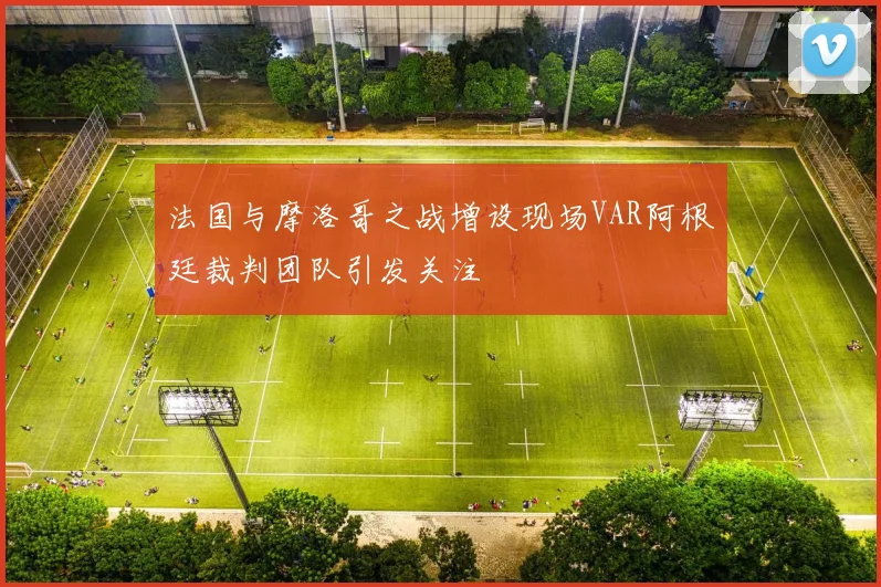 法国与摩洛哥之战增设现场VAR阿根廷裁判团队引发关注